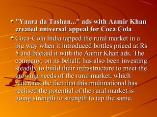 "Yaara da Tashan..." ads with Aamir Khan
created universal appeal for Coca Cola
Coca-Cola India tapped the rural market in a
big way when it introduced bottles priced at Rs
5 and backed it with the Aamir Khan ads. The
company, on its behalf, has also been investing
steadily to build their infrastructure to meet the
growing needs of the rural market, which
reiterates the fact that this multinational has
realised the potential of the rural market is
going strength to strength to tap the same.
 