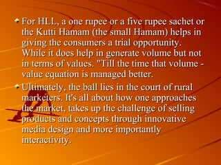 For HLL, a one rupee or a five rupee sachet or
the Kutti Hamam (the small Hamam) helps in
giving the consumers a trial opportunity.
While it does help in generate volume but not
in terms of values. "Till the time that volume -
value equation is managed better.
Ultimately, the ball lies in the court of rural
marketers. It's all about how one approaches
the market, takes up the challenge of selling
products and concepts through innovative
media design and more importantly
interactivity.
 