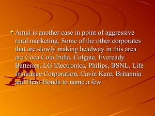 Amul is another case in point of aggressive
rural marketing. Some of the other corporates
that are slowly making headway in this area
are Coca Cola India, Colgate, Eveready
Batteries, LG Electronics, Philips, BSNL, Life
Insurance Corporation, Cavin Kare, Britannia
and Hero Honda to name a few.
 