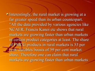 Interestingly, the rural market is growing at a
far greater speed than its urban counterpart.
"All the data provided by various agencies like
NCAER, Francis Kanoi etc shows that rural
markets are growing faster than urban markets
in certain product categories at least. The share
of FMCG products in rural markets is 53 per
cent, durables boasts of 59 per cent market
share. Therefore one can claim that rural
markets are growing faster than urban markets
 