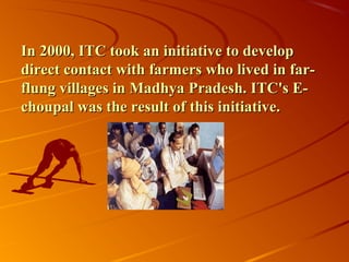 In 2000, ITC took an initiative to develop
direct contact with farmers who lived in far-
flung villages in Madhya Pradesh. ITC's E-
choupal was the result of this initiative.
 