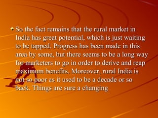 So the fact remains that the rural market in
India has great potential, which is just waiting
to be tapped. Progress has been made in this
area by some, but there seems to be a long way
for marketers to go in order to derive and reap
maximum benefits. Moreover, rural India is
not so poor as it used to be a decade or so
back. Things are sure a changing
 
