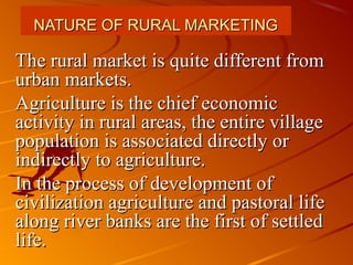 NATURE OF RURAL MARKETING

The rural market is quite different from
urban markets.
Agriculture is the chief economic
activity in rural areas, the entire village
population is associated directly or
indirectly to agriculture.
In the process of development of
civilization agriculture and pastoral life
along river banks are the first of settled
life.
 