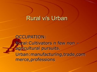 Rural v/s Urban


OCCUPATION:
Rural:Cultivators n few non –
agricultural pursuits.
Urban:manufacturing,trade,com
merce,professions
 