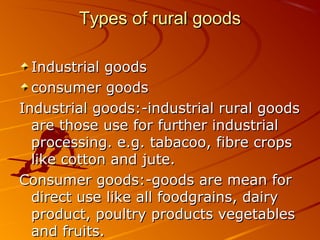 Types of rural goods

  Industrial goods
  consumer goods
Industrial goods:-industrial rural goods
  are those use for further industrial
  processing. e.g. tabacoo, fibre crops
  like cotton and jute.
Consumer goods:-goods are mean for
  direct use like all foodgrains, dairy
  product, poultry products vegetables
  and fruits.
 