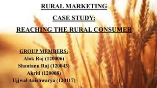 RURAL MARKETING
CASE STUDY:
REACHING THE RURAL CONSUMER
GROUP MEMBERS:
Alok Raj (120006)
Shantanu Raj (120043)
Akriti (120068)
Ujjwal Aaishwarya (120117)
 