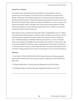Food Processing Five Sectors Project
India Development Foundation10
Section Five: Conclusion
One of India’s major achievements has been self-sufficiency in food production. However
agricultural sector which employs 57% of the work force is suffering from low growth rate for
decades. If India wants to attain double digit growth rate it cannot be achieved without growth in
agricultural and allied industry. Food processing industry has the potential of turning this sector into
fast track of development. India’s middle class segment will hold the key to success or failure of the
processed food market in India. With higher level of income and increasing proportion of female
work force participation will create demand for prepared foods. This is conducive to an expansion
in demand for ready-to-eat Indian-style foods.
Retail outlets can create a market for processed food in India. Though India has well over 5 million
retail outlets but the retailing industry is in primitive stage in the modern sense of the term. The first
challenge facing the organized retail industry in India is the competition from the unorganised
sector. Traditional retailing has established in India for some centuries. It is a low cost structure,
mostly owner-operated, has negligible real estate and labour costs and little or no taxes to pay. They
do not have the capability of investing in storage, creating network of procurement. Consolidations
in retail chain are thus necessary to extract the gain from both size and scope and making necessary
investment in storage and procurement. Creation of rural markets is a must to achieve this objective.
References
1. FAO AGRICULTURAL SERVICES BULLETIN Market Infrastructure Planning A guide for
decision makers by John Tracey-White. Food and Agriculture Organization of the United Nations
Rome 1999
2. Wholesale Market Guide - Food and Agriculture Organization of the United Nations.
3. CII-McKinsey Report on Food and Agriculture Integrated Development Action 1997.
 