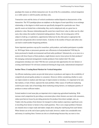 Food Processing Five Sectors Project
India Development Foundation4
paradigm this means an infinite transaction cost. So out of the five commodities, vertical integration
as a viable option is valid for poultry and diary only.
Transaction costs and the choice of vertical coordination method depend on characteristics of the
transaction. The TCE paradigm places an emphasis on the degree of asset specificity in an exchange
relationship, or the degree to which assets are specifically designed for a particular user. Once
specific assets are locked into a relationship, they can be redeployed only at a great loss in
productive value. Because relationship-specific assets have much lower value in other uses by other
users, they reduce the number of potential trading partners. Hence, the investing party will be
subject to hold up, or exploitative, opportunistic behaviour by the other party to appropriate the
quasi-rents and generate above-normal returns. A decline in the number of buyers and sellers also
can lead to small-number bargaining problems.
Some important questions crop up for researchers, policymakers, and market participants to ponder
on. Will larger farms or processors generate new efficiencies in food production? Will they be
better positioned to handle environmental and food safety problems? Alternatively, as we move to a
system with fewer buyers of farm products, might farmers receive lower prices for their products?
Do emerging contractual arrangements insulate producers from market risks? Do some
arrangements introduce new risks? Will the new system provide opportunities for new farmers or
existing small farmers? Or will most commercial farming be large-scale, industrialized enterprises?
Section Three: Creating Rural Markets for Vertical Integration
An efficient marketing system can provide better prices to producers and improve the availability of
competitively priced quality produce to consumers. However, before considering whether to carry
out improvements to markets and what type of improvements to introduce, it is important to be sure
that markets, or lack of them, represent the main problem. Other causes of inefficient marketing
could be poor roads, lack of knowledge about marketing among farmers, an inadequate quantity of
products to attract sufficient traders.
Formal markets in rural areas play an important role in improving agricultural marketing. With
increase retail competition by providing a convenient place where farmers can meet with consumers,
reduce post-harvest losses by providing protection for produce from direct sunlight, rain, etc.
Traders who buy produce from farmers for transport to urban markets experience significant costs
in travelling from farmer to farmer to buy small quantities. This is not a major problem if farmers
are situated close to major roads and traders simply drive along the road buying from each farmer.
When farmers are at the end of poor quality local roads, however, traders lose considerable time
and money in reaching them. Farmers are also at a disadvantage because they are more or less
 