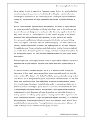 Food Processing Five Sectors Project
India Development Foundation5
forced to accept the price the trader offers. They cannot compare the price they are offered with the
prevailing local price because there is no local market. Even if they have access to information
about the prices in urban markets they cannot really use that knowledge to negotiate with traders
because they have no realistic idea of the costs faced by the traders in travelling to their farm or
village.
Markets, on the other hand, provide a location where all buyers and sellers can meet. Consumers
can see the range and prices of produce on offer and make choices based on their preferences and
income. Sellers can take their produce to one location rather than having to go from door to door.
They can see how much of a particular product is on offer, compare the quality of their produce
with that of other sellers, and set their prices accordingly. In order to achieve such benefits,
however, markets must be situated in locations acceptable to both sellers and buyers. Existing
market sites, or places where buyers and sellers meet informally (e.g. a plot of land at the side of
the road), is usually the best places to construct new markets because they are clearly at locations
favoured by the users. Unimproved markets usually lack any form of shelter. Produce is displayed
and stored in the sun. Fruits and vegetables, for example, can be kept fresh by protecting it from the
sun and by keeping it moist. This is not possible in markets that do not have either shelter or fresh
water supplies.
As a first step towards identifying requirements for new or improved rural markets it is important to
understand how prevalent marketing functions. Let us discuss some of the methods practiced in
India.
a) Farm-gate purchases: Purchase of produce may be on an individual basis at the farm gate.
Buyers go to the farm, usually at a pre-arranged time. In some cases, such as with fruit crops, the
produce can be sold “on the tree” or “in the field” and the buyer arranges for its harvesting. In other
cases the sales may be through marketing groups or cooperatives. The farmers in this case may wait
for the trader at collection centre. Draw back of farm get purchase is producers cannot compare
price of similar output. Advantage is it cuts back in the number of intermediaries which results in
decrease in producer consumer price spread. Because of poor surface transport facility this method
is mainly happen in places near town only. But this channel is most appropriate for fruits where
checking quality is costly. Buyers and sellers can develop long term relationship. Producers can
build up reputation for producing quality output and can charge a premium for it. Agriculture often
suffers from varietals constraints. Oranges in Nagpur and Mangoes in Malihabad (UP) are instances
where though there are ample productions during harvest time, processing has not taken off due to
unreliability of process able varieties. Fostering relationships between processors & farmers will
lead to productivity increase and improvement of quality and variety.
 