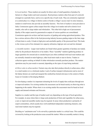 Food Processing Five Sectors Project
India Development Foundation6
b) Local markets: These markets are usually for direct sales of small quantities of produce by
farmers to village traders and rural consumers. Rural primary markets often form part of a network
arranged on a periodic basis, such as on a specific day of each week. They are commonly organized
at a central place in a village or district centre or beside a village’s access road. In some instances,
markets in small towns also provide an assembly function. This form of market is most prevalent in
India. Commission agents collect output from this village level market and sell to district level
mandis, who sells to large traders and wholesalers. This often led to high cost of procurement.
Quality of the output cannot be guaranteed as outputs of various qualities are consolidated.
Commission agents do not have and lack incentive of grading and sorting agricultural produce. This
has a serious adverse effect in the food processing industry because grading output at the later stage
of food chain is costly. It leads to high price and unreliable quality of the processed food. This leads
to the vicious cycle of low demand, low capacity utilization, high per unit cost and low demand.
c) Assembly markets: Larger rural markets are found where greater quantities of produce are traded,
either by the producers themselves or by traders. These “assembly” markets (gathering produce in
larger quantities for onward sale to outside buyers) are often combined with local rural markets and
are normally situated on main highways, other local main roads or near to ferries. Traders or
collection agents working on behalf of urban wholesalers normally purchase produce. The market
operations may be year-round or seasonal, depending on the types of crops being marketed.
d) Direct sales to urban markets: Farmers may also take their produce directly to urban areas, either
to a retail market or to a wholesale market. Lack of surface transport infrastructure and as most of
the Indian farmers are small and marginal this method has limited relevance in the context of India.
Issues to Consider in Developing Markets
For developing a market it is important estimating the levels of supply that could pass through new
or improved markets. For existing markets the assessment can be based mainly on observing what is
happening in the market. Where there is no existing market the assessment must be based on local
supply and demand estimates and forecasts.
Supplies to a market and the type of market used vary depending on the type of local agriculture.
For example, in areas where there is large-scale production of fruits and vegetables for urban areas,
a new or improved assembly market may be required. In areas where production is primarily of
export commodities, which usually have well-established independent marketing channels, only
rural retail markets may be required.
Deciding on “catchments area” to be served by a particular market is a critical issue. This could be
reviewed by looking at the production areas around the market. When an assembly market is being
 