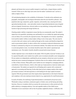 Food Processing Five Sectors Project
India Development Foundation7
planned, and farmers have access to public transport or small trucks, a longer distance could be
assumed. If there are no other large rural centre near the market “catchments area” can have a
radius as high as 50 km.
All rural planning depends on the availability of information. To decide on the catchments area
geographic, demographic and sociological information about the area should be collected. Like
population data (age composition, gender, migration, and mortality rates, annual growth rates);
agricultural production data – areas and yields, location of agricultural production areas (irrigated
and non-irrigated), forested areas, relevant studies on crop marketing, existing market channels,
location of agro processing and storage facilities etc.
Checking market viability is important to ensure that they are economically sound. The market’s
impact has to be quantified, calculating costs and benefits in to see whether the capital and running
costs are likely to be covered by the expected revenues. This depends on two factors: expenditure
levels and the market’s ability to attract traders willing to rent or lease space. The costs must be
covered so that such ventures can be scaled up through out the country and should not depend too
much on government subsidy. In order to achieve this, investments in physical infrastructure must
be kept to a minimum by using low-cost construction methods. The market must also be evaluated
in social and qualitative terms. An estimate should be made of the market’s operational and
maintenance costs. The market’s benefits should be assessed and revenues forecast.
Another important issue is who should own the market. Will it be public of private? In theory it can
be expected that public sector markets have public sector investment and public sector management.
Private markets are independently established by private enterprise with private sector investment
and private sector commercial management. In practice there are few markets which conform to one
or other of these extremes. Many public sector markets are now managed by a managing authority
controlled by a board of directors, which is often made up of representatives of private market users
or businessmen. The markets are required to be self-funding and to operate with a commercial
approach to accounting and financing. On the other hand, private company markets often require
government assistance with land acquisition or with funding for the major capital investment
required. Often the government sector then requires direct representation on the board of directors
and compliance with some stated government objective (e.g. opportunities for small businessmen).
In nearly all markets, the marketing of agricultural products is dominated by the private sector.
Wholesalers acting as merchants, commission agents or brokers carry out the buying and selling
functions. However, in markets which use auctions the auction process is often carried out by the
public authority or managing authority. Fruit and vegetable market in New Delhi license
wholesalers to act as auctioneers with set fees for produce supplied by farmers. A difficulty with
 