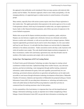 Food Processing Five Sectors Project
India Development Foundation8
this approach is that artificiality can be introduced if there are many auctions with relatively little
produce and few bidders. The alternative approach, which is more widely used globally, is for the
managing authority or its appointed agent to conduct auctions in central locations or for product
groups.
Many markets, especially those with auction systems require some form of buyer registration in
their market rules. This applies particularly where payments to the auction agent are to be on credit.
Credit-guarantee schemes, which may be incorporated in market rules, can require registration of
buyers, bank or other financial-institution guarantee, and a follow-up system of suspension in the
event of default on payments.
Market rules can provide for dispute resolution procedures on quantities, grades, and prices.
Disputes can arise between a supplier and a wholesaler, between one wholesaler and another,
between a retailer and a wholesaler, or with service providers such as transport operators. Market
inspectors appointed by government may be used to resolve these disputes. In a few cases market
staff may be used. However, it is advisable that these disputes are resolved either by independent
arbitrators or by industry associations. Traders associations need to develop a code of practice with
which all members must comply. This code should include dispute-resolution arrangements. In
these circumstances, market rules (and tenancy agreements) may state that all traders must be
members of the traders association and comply with its code of practice.
Section Four: The Importance of ICT in Creating Market
For Rural Centric growth Information Technology can make a big impact in creating vertical
coordination in Indian food chain. Updated knowledge about weather forecast, crop cultivation
practices, post harvest technology, water management through satellite tracking, commercial
information, market information for grains, fruits and vegetables, processed food, low cost
technology, government schemes and policies on agriculture and agribusiness can be made easily
accessible to rural masses through information technology development at Rural places. Maharatha
Chamber of Commerce, Industries and Agriculture in Maharashtra has proposed setting up Gramin
Information Centres (GIC) for providing latest information on technology and market access,
which will enable farmers & Rural Food Processing Industries to plan their activities on
commercial lines for realizing maximum value for their produce.
For the sustainability of the food industry it is important that it has well developed backward
linkages. Information technology can play an important role in further strengthening of these
linkages. Gramin Information Centre (GIC) can provide latest information on technology and
 