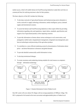 Food Processing Five Sectors Project
India Development Foundation9
market access, which will enable farmers & Food Processing Industries to plan their activities on
commercial lines for realizing maximum value for their produce.
The basic objective of the GIC includes the following:
To develop a network of Agricultural business and food processing sector ultimately to
work as network to supply technology information, market intelligence, prices, demand
supply and international scenario.
To assist the farmers and Food Processing Industries in their export efforts by providing
information regarding rules and regulations, import duties, standards, specifications and
negative list of agricultural produce of the importing countries.
To provide information to farmers about various techniques in soil conservation, seed
propagation, hybrid seeds, integrated pest management, integrated crop management, post
harvest technologies and processing of the agriculture produce.
To contribute to a more efficient marketing system by dissemination of information about
prices and about fluctuations in domestic and global demand.
To provide detailed commercially useful information in time.
To develop institutional linkages.
To create awareness and conducting training modules for rural masses on computers
through information technology.
Figure 1: Gramin Information Centre (Taluka Level)
One GIC centre will cover about 20 villages with an average population of 3000 per village. The
GIC is proposed to be located at the most convenient and approachable place at Taluka Level.
 