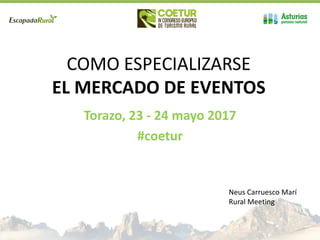 COMO ESPECIALIZARSE
EL MERCADO DE EVENTOS
Torazo, 23 - 24 mayo 2017
#coetur
Neus Carruesco Marí
Rural Meeting
 