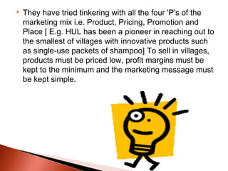    They have tried tinkering with all the four 'P's of the
    marketing mix i.e. Product, Pricing, Promotion and
    Place [ E.g. HUL has been a pioneer in reaching out to
    the smallest of villages with innovative products such
    as single-use packets of shampoo] To sell in villages,
    products must be priced low, profit margins must be
    kept to the minimum and the marketing message must
    be kept simple.
 