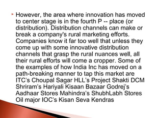  
   However, the area where innovation has moved
    to center stage is in the fourth P -- place (or
    distribution). Distribution channels can make or
    break a company's rural marketing efforts.
    Companies know it far too well that unless they
    come up with some innovative distribution
    channels that grasp the rural nuances well, all
    their rural efforts will come a cropper. Some of
    the examples of how India Inc has moved on a
    path-breaking manner to tap this market are
    ITC’s Choupal Sagar HLL’s Project Shakti DCM
    Shriram’s Hariyali Kisaan Bazaar Godrej’s
    Aadhaar Stores Mahindra’s ShubhLabh Stores
    Oil major IOC’s Kisan Seva Kendras
 