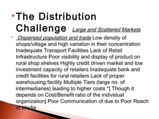 The    Distribution
    Challenge Large and Scattered Markets
    Dispersed population and trade Low density of
    shops/village and high variation in their concentration
    Inadequate Transport Facilities Lack of Retail
    Infrastructure Poor visibility and display of product on
    rural shop shelves Highly credit driven market and low
    investment capacity of retailers Inadequate bank and
    credit facilities for rural retailers Lack of proper
    warehousing facility Multiple Tiers (large no. of
    intermediaries) leading to higher costs *[ Though it
    depends on Cost/Benefit ratio of the individual
    organization] Poor Communication of due to Poor Reach
    of Media
 