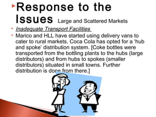 Response                     to the
    Issues              Large and Scattered Markets
   Inadequate Transport Facilities
   Marico and HLL have started using delivery vans to
    cater to rural markets. Coca Cola has opted for a ‘hub
    and spoke’ distribution system. [Coke bottles were
    transported from the bottling plants to the hubs (large
    distributors) and from hubs to spokes (smaller
    distributors) situated in small towns. Further
    distribution is done from there.]
 