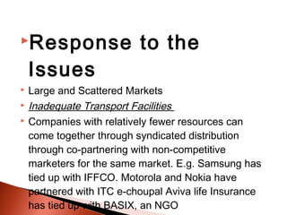 Response                  to the
    Issues
   Large and Scattered Markets
   Inadequate Transport Facilities
   Companies with relatively fewer resources can
    come together through syndicated distribution
    through co-partnering with non-competitive
    marketers for the same market. E.g. Samsung has
    tied up with IFFCO. Motorola and Nokia have
    partnered with ITC e-choupal Aviva life Insurance
    has tied up with BASIX, an NGO
 