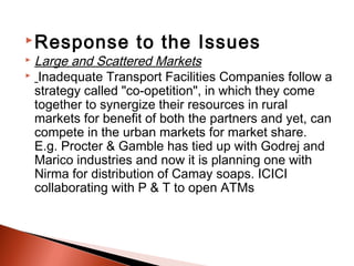  Response         to the Issues  
 Large and Scattered Markets
 Inadequate Transport Facilities Companies follow a
  strategy called "co-opetition", in which they come
  together to synergize their resources in rural
  markets for benefit of both the partners and yet, can
  compete in the urban markets for market share.
  E.g. Procter & Gamble has tied up with Godrej and
  Marico industries and now it is planning one with
  Nirma for distribution of Camay soaps. ICICI
  collaborating with P & T to open ATMs
 