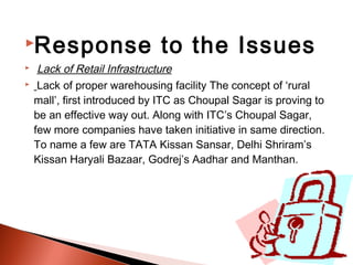 Response                     to the Issues
    Lack of Retail Infrastructure
    Lack of proper warehousing facility The concept of ‘rural
    mall’, first introduced by ITC as Choupal Sagar is proving to
    be an effective way out. Along with ITC’s Choupal Sagar,
    few more companies have taken initiative in same direction.
    To name a few are TATA Kissan Sansar, Delhi Shriram’s
    Kissan Haryali Bazaar, Godrej’s Aadhar and Manthan.
 