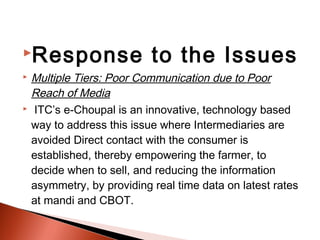 Response                 to the Issues
 Multiple Tiers: Poor Communication due to Poor
  Reach of Media
 ITC’s e-Choupal is an innovative, technology based

  way to address this issue where Intermediaries are
  avoided Direct contact with the consumer is
  established, thereby empowering the farmer, to
  decide when to sell, and reducing the information
  asymmetry, by providing real time data on latest rates
  at mandi and CBOT.
 