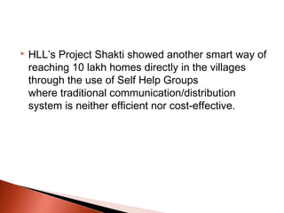    HLL’s Project Shakti showed another smart way of
    reaching 10 lakh homes directly in the villages
    through the use of Self Help Groups
    where traditional communication/distribution
    system is neither efficient nor cost-effective.
 