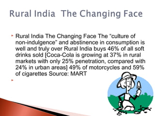    Rural India The Changing Face The “culture of
    non-indulgence” and abstinence in consumption is
    well and truly over Rural India buys 46% of all soft
    drinks sold [Coca-Cola is growing at 37% in rural
    markets with only 25% penetration, compared with
    24% in urban areas] 49% of motorcycles and 59%
    of cigarettes Source: MART

 