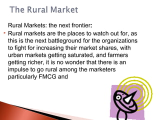 Rural Markets: the next frontier: 
 Rural markets are the places to watch out for, as

  this is the next battleground for the organizations
  to fight for increasing their market shares, with
  urban markets getting saturated, and farmers
  getting richer, it is no wonder that there is an
  impulse to go rural among the marketers
  particularly FMCG and
 