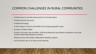COMMON CHALLENGES IN RURAL COMMUNITIES
• Limited access to remote areas and lack of transportation.
• Limited financial resources.
• Limited technology.
• A wide range of cultures and beliefs across large geographic areas.
• Scarcity of media outlets.
• Scarcity of primary care providers, child and adolescent psychiatrists, therapists, and social
workers (especially bilingual providers).
• Siloed services and limited collaboration between systems.
• Lack of privacy due to of close social networks.
 