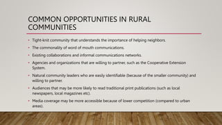 COMMON OPPORTUNITIES IN RURAL
COMMUNITIES
• Tight-knit community that understands the importance of helping neighbors.
• The commonality of word of mouth communications.
• Existing collaborations and informal communications networks.
• Agencies and organizations that are willing to partner, such as the Cooperative Extension
System.
• Natural community leaders who are easily identifiable (because of the smaller community) and
willing to partner.
• Audiences that may be more likely to read traditional print publications (such as local
newspapers, local magazines etc).
• Media coverage may be more accessible because of lower competition (compared to urban
areas).
 