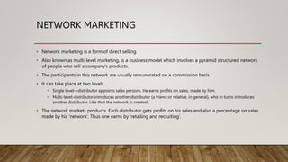 NETWORK MARKETING
• Network marketing is a form of direct selling.
• Also known as multi-level marketing, is a business model which involves a pyramid structured network
of people who sell a company’s products.
• The participants in this network are usually remunerated on a commission basis.
• It can take place at two levels.
• Single level—distributor appoints sales persons. He earns profits on sales, made by him.
• Multi-level-distributor introduces another distributor (a friend or relative, in general), who in turns introduces
another distributor. Like that the network is created.
• The network markets products. Each distributor gets profits on his sales and also a percentage on sales
made by his ‘network’. Thus one earns by ‘retailing and recruiting’.
 