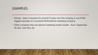 EXAMPLES
• Amway – been in business for around 57 years now, this company is one of the
biggest examples of a successful MLM/network marketing company.
• Other companies that use network marketing model include – Avon, Tupperware,
Nu skin, Juice Plus, etc.
 