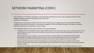 NETWORK MARKETING (CONT.)
• The introduction of network marketing in rural side will be beneficial not only to the companies but also to the
villagers. Already innovative companies like HLL have their
schemes in the pipeline.
• Companies are continuously trying to find new and innovative ways of tapping into the rural markets. Network
marketing is the right way however, it still remains untapped in the rural markets (though it has been a successful
business model for some companies in urban areas).
• This marketing method is also in sync with the rural consumer psyche
• Credibility and trust: Compared to current sales models where the rural consumers buy from an unknown person, here it
will be a fellow consumer who will sell to another consumer whom he knows, hence the credibility and the trust issue
will be addressed.
• Understanding and ease of usage: A rural consumer will be in a better position to understand the features & the
technicalities of a product if another consumer who is one of his own kind explains it to him. He can also better
demonstrate the benefits that he himself has experienced and hence ease of usage for customer increases.
• Word of mouth: The word of mouth of this initiative can be tremendous. Not only is it innovative but also holds
incentive for each buyer. This can very easily establish top of mind recall for the rural consumers even if they opt against
joining the chains.
• Scalable and replicable model: The model is a very simple one where we believe, it can easily be replicated in all the
geographies as everywhere the human capital of rural consumers will be used.
 
