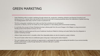 GREEN MARKETING
• Green Marketing refers to holistic marketing thought wherein the production, marketing utilization and disposal of products and
services occur in a manner that is less harmful to the environment with increasing awareness about the implications of global warming,
non-biodegradable solid waste, harmful contact of pollutants etc.
• The firms using green marketing must make sure that their activities are not confusing to
consumers or industry, and do not violate any of the regulations or laws dealing with environmental marketing.
• In rural India, the concept of Green Marketing has been utilizing right from the use of biogas in the Villages to using environment-
friendly products like bamboo furniture, CFL, etc.
• Pottery made from earthenware and the use of traditional Surahi and Matka for drinking cool water Rather than the refrigerator is
another motivating example.
• Utilize of steel utensils which is reusable, rather than disposable plates can also be viewed as a green initiative.
• The use of Coolers rather than air conditioners goes a long way in reducing the carbon footprint.
• The rural marketers give their customers an opportunity to participate this means personalizing the benefits of your environmentally
friendly performance, usually through leasing the customers take part in positive
environmental action
 