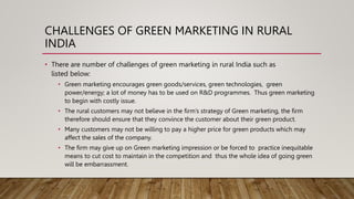 CHALLENGES OF GREEN MARKETING IN RURAL
INDIA
• There are number of challenges of green marketing in rural India such as
listed below:
• Green marketing encourages green goods/services, green technologies, green
power/energy; a lot of money has to be used on R&D programmes. Thus green marketing
to begin with costly issue.
• The rural customers may not believe in the firm’s strategy of Green marketing, the firm
therefore should ensure that they convince the customer about their green product.
• Many customers may not be willing to pay a higher price for green products which may
affect the sales of the company.
• The firm may give up on Green marketing impression or be forced to practice inequitable
means to cut cost to maintain in the competition and thus the whole idea of going green
will be embarrassment.
 