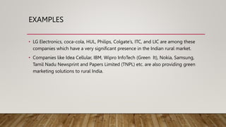 EXAMPLES
• LG Electronics, coca-cola, HUL, Philips, Colgate’s, ITC, and LIC are among these
companies which have a very significant presence in the Indian rural market.
• Companies like Idea Cellular, IBM, Wipro InfoTech (Green It), Nokia, Samsung,
Tamil Nadu Newsprint and Papers Limited (TNPL) etc. are also providing green
marketing solutions to rural India.
 