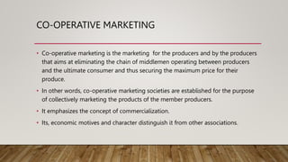 CO-OPERATIVE MARKETING
• Co-operative marketing is the marketing for the producers and by the producers
that aims at eliminating the chain of middlemen operating between producers
and the ultimate consumer and thus securing the maximum price for their
produce.
• In other words, co-operative marketing societies are established for the purpose
of collectively marketing the products of the member producers.
• It emphasizes the concept of commercialization.
• Its, economic motives and character distinguish it from other associations.
 