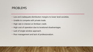 PROBLEMS
• Low and inadequate distribution margins to lower level societies.
• Unable to compete with private trade.
• High rate in interest on fertilizer credit.
• High cost of operation due to locational disadvantages.
• Lack of single window approach.
• Poor management and lack of professionalism.
 
