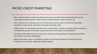 MICRO CREDIT MARKETING
• Micro-finance refers to small scale financial services provided by financial institutions to the
financially backward classes. These services include savings, credit, insurance, etc.
• The conditions for a financial service to be termed as micro-finance is that the transaction
should be small and the customers should be financially weak.
• Jeffrey Sachs, the renowned economist once claimed that “The key to ending extreme poverty is
to enable the poorest of the poor to get their foot on the ladder of development.”
• Providing sustainable financial services for rural areas and agriculture in developing countries
has proven immensely challenging.
• Billions have been spent to subsidize programs and policies designed to develop financial
institutions to serve this neglected market segment.
 