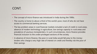 CONT.
• The concept of micro-finance was introduced in India during the 1990s.
• The country is home to about a third of the world’s poor, most of who do not have
access to commercial banking services.
• The key problem areas in rural financial markets included a lack of credit in rural areas,
absence of modern technology in agriculture, low savings capacity in rural areas and
prevalence of usurious moneylenders. In such circumstances, micro-finance provides
financial inclusion to the under-privileged sections of the society.
• In absence of micro-finance, the poor in rural India would fall prey to the money-
lenders who charge a very high rate of interest on credit and thereby rob the poor of
their savings.
 