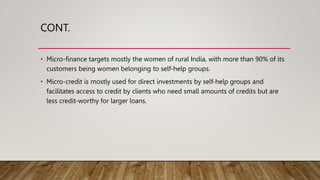 CONT.
• Micro-finance targets mostly the women of rural India, with more than 90% of its
customers being women belonging to self-help groups.
• Micro-credit is mostly used for direct investments by self-help groups and
facilitates access to credit by clients who need small amounts of credits but are
less credit-worthy for larger loans.
 