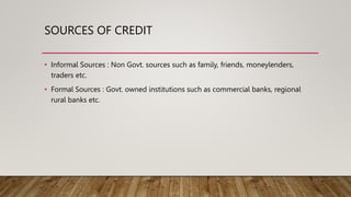 SOURCES OF CREDIT
• Informal Sources : Non Govt. sources such as family, friends, moneylenders,
traders etc.
• Formal Sources : Govt. owned institutions such as commercial banks, regional
rural banks etc.
 