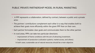 PUBLIC PRIVATE PARTNERSHIP MODEL IN RURAL MARKETING
• A PPP represents a collaboration, defined by contract, between a public and a private
actor.
• The partners’ contributions complement each other in a way that enables both to
achieve their goals more efficiently within the given PPP than on their own.
• Each partner formulates clear goals and communicates them to the other partner.
• In rural areas, PPPs can take two particular directions:
• Improvement of frame conditions with the aim of attracting investment,
• Improvement of production (cultivation systems, market access, and others).
In both cases, sustainable use of natural resources should be a main objective.
 