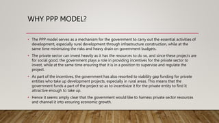 WHY PPP MODEL?
• The PPP model serves as a mechanism for the government to carry out the essential activities of
development, especially rural development through infrastructure construction, while at the
same time minimizing the risks and heavy drain on government budgets.
• The private sector can invest heavily as it has the resources to do so, and since these projects are
for social good, the government plays a role in providing incentives for the private sector to
invest, while at the same time ensuring that it is in a position to supervise and regulate the
project.
• As part of the incentives, the government has also resorted to viability gap funding for private
entities who take up development projects, especially in rural areas. This means that the
government funds a part of the project so as to incentivize it for the private entity to find it
attractive enough to take up.
• Hence it seems amply clear that the government would like to harness private sector resources
and channel it into ensuring economic growth.
 