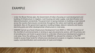 EXAMPLE
• Under the Bharat Nirman plan, the Government of India is focusing on rural development and
building of infrastructure in irrigation, rural housing and water supply, rural electrification and
telecommunication connectivity. The government is laying emphasis on building a road network
across the country that ensures connectivity throughout the nation and matches up to global
standards. Also on the government agenda is building bridges, telecom networks and towers,
electricity grids and other developmental infrastructure in rural areas.
• NABARD had set up a Rural Infrastructure Development Fund (RIDF) in 1995-96 created out of
the shortfall of commercial banks in lending to agricultural/priority sectors, with the primary aim
of providing low cost funds to governments to undertake infrastructure development projects in
rural areas. Since the setting up of this fund, NABARD has allowed the initiation of the PPP
model to access these funds for infrastructure development projects in irrigation, housing, water
supply, rural electrification and construction of roads and bridges.
 