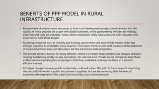 BENEFITS OF PPP MODEL IN RURAL
INFRASTRUCTURE
• Employment of private sector resources to fund rural development projects would ensure that the
quality of these projects are at par with global standards, while guaranteeing the best technology,
expertise and skills are available. Public sector institutions rarely have access to such resources and
expertise to fulfill these targets.
• By giving incentives such as viability gap funding, government will ensure that private sector has
enough incentive to undertake these projects. This means the focus will shift inward and development
of rural and remote areas will take place. All this will ensure India progresses.
• The private sector is known for being efficient. Hence it is certain that problems like delayed decision-
making, functioning of day-to-day operations, etc. will not arise. Private sector companies treat these
as their usual corporate plans and projects that they undertake, and execute them in a smooth,
efficient manner.
• It bridges the gap between public and private, rural and urban. Not just do these projects help bring
the best of both worlds – public and private – together, but are also ensuring that the level of
economic development in the urban and rural areas occur simultaneously.
 