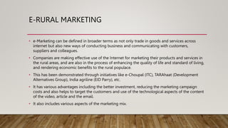 E-RURAL MARKETING
• e-Marketing can be defined in broader terms as not only trade in goods and services across
internet but also new ways of conducting business and communicating with customers,
suppliers and colleagues.
• Companies are making effective use of the Internet for marketing their products and services in
the rural areas, and are also in the process of enhancing the quality of life and standard of living,
and rendering economic benefits to the rural populace.
• This has been demonstrated through initiatives like e-Choupal (ITC), TARAhaat (Development
Alternatives Group), India agriline (EID Parry), etc.
• It has various advantages including the better investment, reducing the marketing campaign
costs and also helps to target the customers and use of the technological aspects of the content
of the video, article and the email.
• It also includes various aspects of the marketing mix.
 