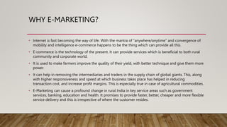WHY E-MARKETING?
• Internet is fast becoming the way of life. With the mantra of “anywhere/anytime” and convergence of
mobility and intelligence e-commerce happens to be the thing which can provide all this.
• E-commerce is the technology of the present. It can provide services which is beneficial to both rural
community and corporate world.
• It is used to make farmers improve the quality of their yield, with better technique and give them more
power.
• It can help in removing the intermediaries and traders in the supply chain of global giants. This, along
with higher responsiveness and speed at which business takes place has helped in reducing
transaction cost, and increase profit margins. This is especially true in case of agricultural commodities.
• E-Marketing can cause a profound change in rural India in key service areas such as government
services, banking, education and health. It promises to provide faster, better, cheaper and more flexible
service delivery and this is irrespective of where the customer resides.
 