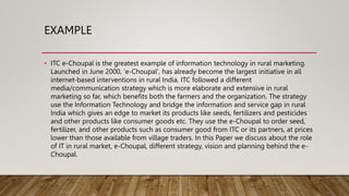 EXAMPLE
• ITC e-Choupal is the greatest example of information technology in rural marketing.
Launched in June 2000, 'e-Choupal', has already become the largest initiative in all
internet-based interventions in rural India. ITC followed a different
media/communication strategy which is more elaborate and extensive in rural
marketing so far, which benefits both the farmers and the organization. The strategy
use the Information Technology and bridge the information and service gap in rural
India which gives an edge to market its products like seeds, fertilizers and pesticides
and other products like consumer goods etc. They use the e-Choupal to order seed,
fertilizer, and other products such as consumer good from ITC or its partners, at prices
lower than those available from village traders. In this Paper we discuss about the role
of IT in rural market, e-Choupal, different strategy, vision and planning behind the e-
Choupal.
 